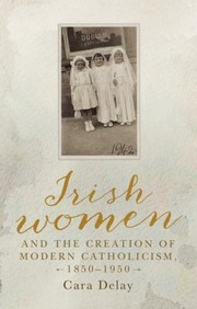 Front cover of Irish Women and the Creation of Modern Catholicism, 1850-1950 by Cara Delay