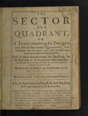 Cover of The sector on a quadrant, or, a treatise containing the description and use of four several quadrants; two small ones and two great ones, each rendred many wayes, both general and particular. Each of them accomodated for dyalling; for the resolving of all proportions instrumentally; and for the ready finding the hour and azimuth universally in the equal limbe. Of great use to seamen and practioners in the mathematicks by John Collins